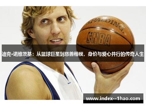 迪克·诺维茨基:从篮球巨星到慈善楷模,身价与爱心并行的传奇人生 迪克·诺维茨基:从篮球巨星到慈善楷模,身价与爱心并行的传奇人生