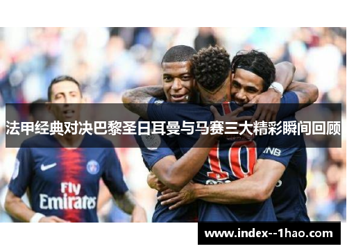 法甲经典对决巴黎圣日耳曼与马赛三大精彩瞬间回顾 法甲经典对决巴黎圣日耳曼与马赛三大精彩瞬间回顾