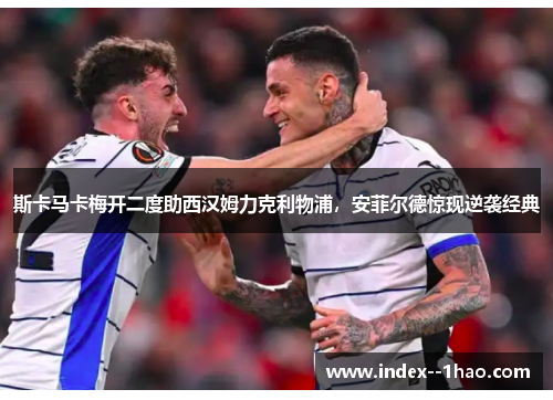 斯卡马卡梅开二度助西汉姆力克利物浦，安菲尔德惊现逆袭经典